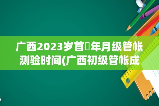 广西2023岁首年月级管帐测验时间(广西初级管帐成就查询)