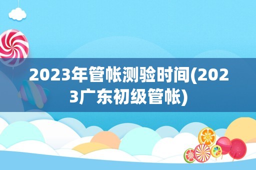 2023年管帐测验时间(2023广东初级管帐)