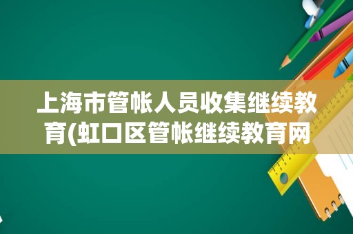 上海市管帐人员收集继续教育(虹口区管帐继续教育网上报名)