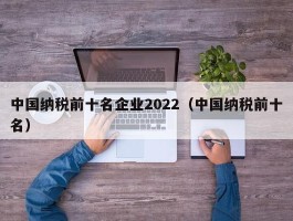 中国纳税前十名企业2022（中国纳税前十名）
